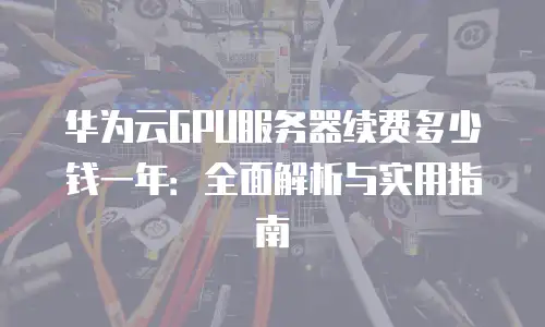 华为云GPU服务器续费多少钱一年：全面解析与实用指南