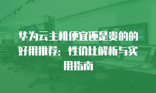 华为云主机便宜还是贵的的好用推荐：性价比解析与实用指南