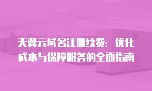 天翼云域名注册续费：优化成本与保障服务的全面指南