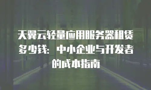 天翼云轻量应用服务器租赁多少钱：中小企业与开发者的成本指南