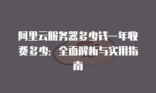 阿里云服务器多少钱一年收费多少：全面解析与实用指南
