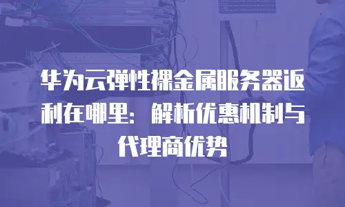 华为云弹性裸金属服务器返利在哪里：解析优惠机制与代理商优势