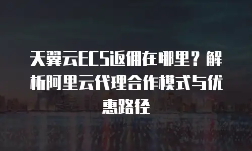 天翼云ECS返佣在哪里？解析阿里云代理合作模式与优惠路径