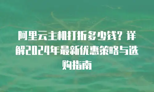 阿里云主机打折多少钱？详解2024年最新优惠策略与选购指南