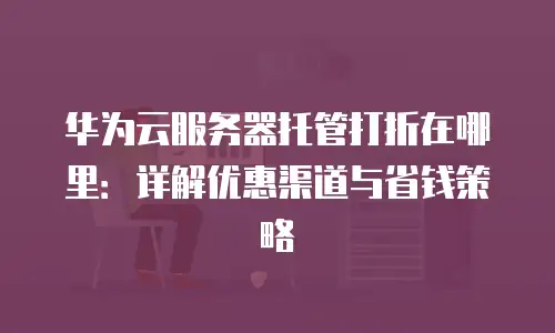 华为云服务器托管打折在哪里：详解优惠渠道与省钱策略