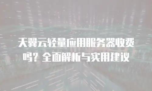 天翼云轻量应用服务器收费吗？全面解析与实用建议