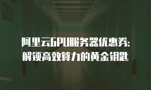 阿里云GPU服务器优惠券：解锁高效算力的黄金钥匙