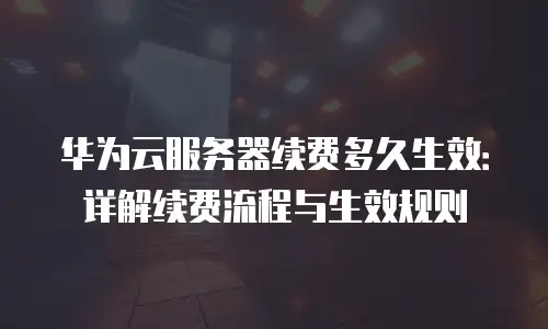 华为云服务器续费多久生效：详解续费流程与生效规则