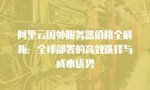 阿里云国外服务器价格全解析：全球部署的高效选择与成本优势