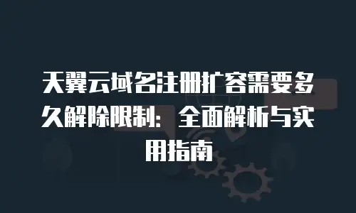 天翼云域名注册扩容需要多久解除限制：全面解析与实用指南