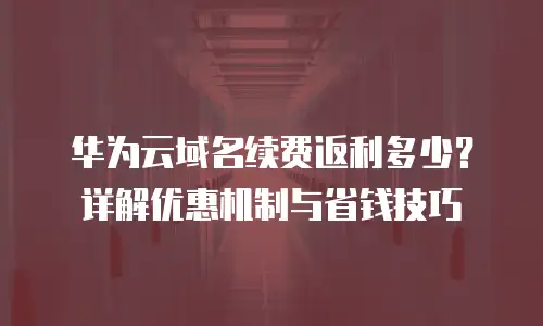 华为云域名续费返利多少？详解优惠机制与省钱技巧