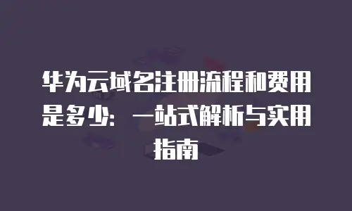 华为云域名注册流程和费用是多少：一站式解析与实用指南