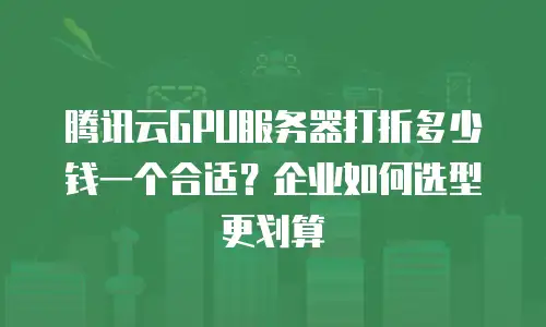 腾讯云GPU服务器打折多少钱一个合适？企业如何选型更划算