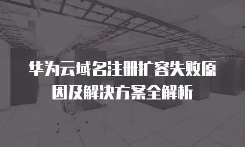 华为云域名注册扩容失败原因及解决方案全解析