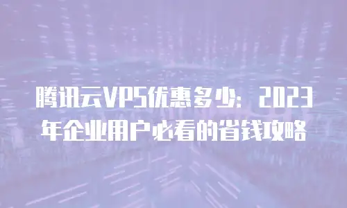 腾讯云VPS优惠多少：2023年企业用户必看的省钱攻略