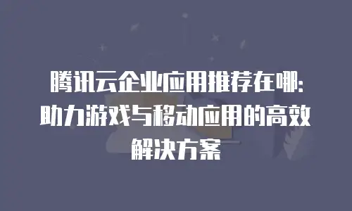 腾讯云企业应用推荐在哪：助力游戏与移动应用的高效解决方案