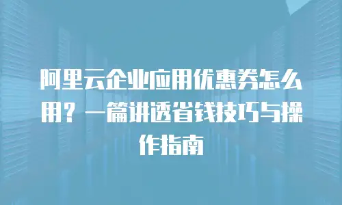 阿里云企业应用优惠券怎么用？一篇讲透省钱技巧与操作指南
