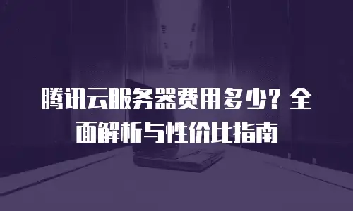 腾讯云服务器费用多少？全面解析与性价比指南