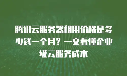腾讯云服务器租用价格是多少钱一个月？一文看懂企业级云服务成本