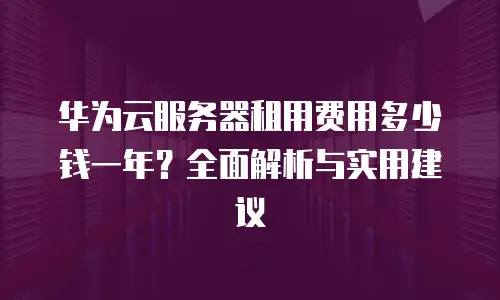 华为云服务器租用费用多少钱一年？全面解析与实用建议