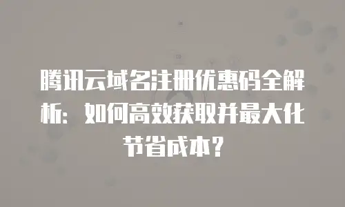 腾讯云域名注册优惠码全解析：如何高效获取并最大化节省成本？