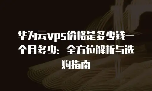 华为云vps价格是多少钱一个月多少：全方位解析与选购指南