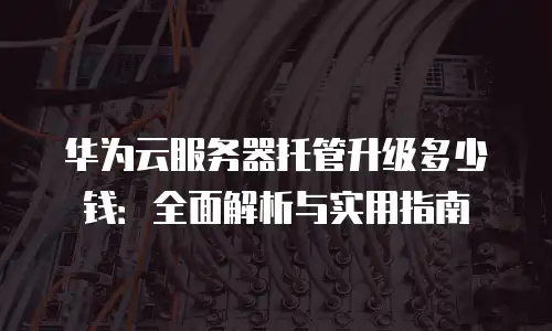 华为云服务器托管升级多少钱：全面解析与实用指南