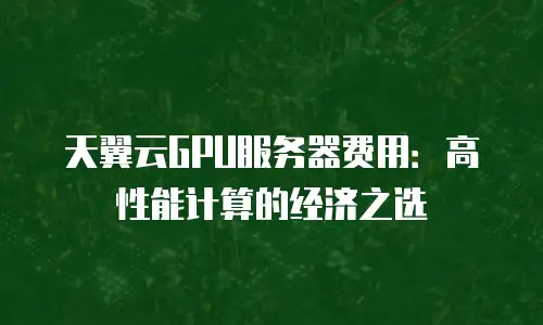 天翼云GPU服务器费用：高性能计算的经济之选