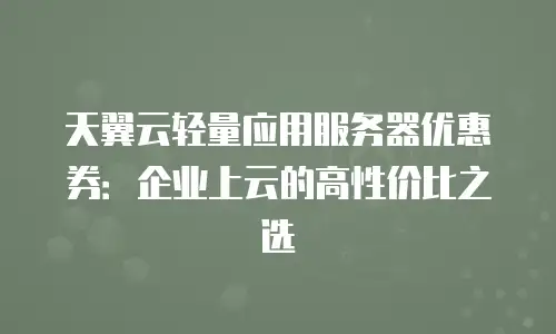 天翼云轻量应用服务器优惠券：企业上云的高性价比之选