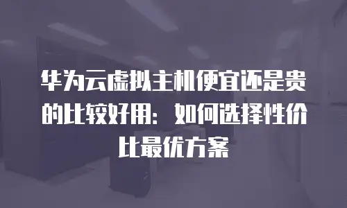 华为云虚拟主机便宜还是贵的比较好用：如何选择性价比最优方案