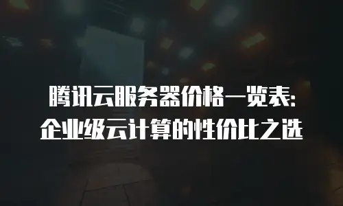 腾讯云服务器价格一览表：企业级云计算的性价比之选