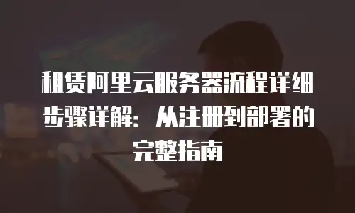 租赁阿里云服务器流程详细步骤详解：从注册到部署的完整指南