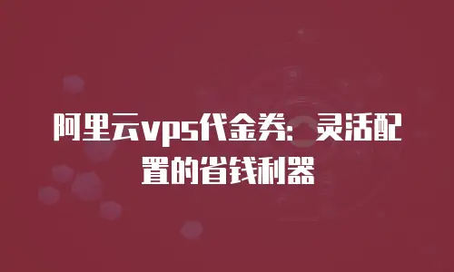 阿里云vps代金券：灵活配置的省钱利器