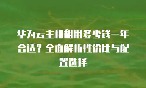 华为云主机租用多少钱一年合适？全面解析性价比与配置选择