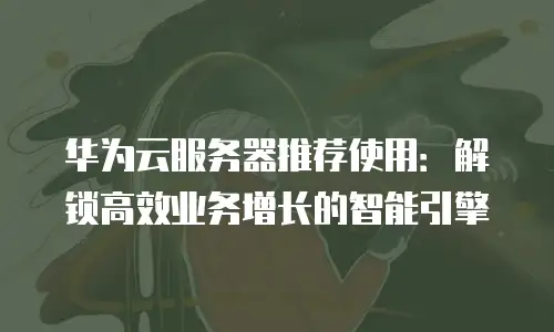 华为云服务器推荐使用：解锁高效业务增长的智能引擎