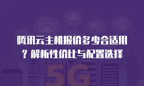 腾讯云主机报价多少合适用？解析性价比与配置选择