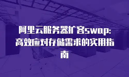 阿里云服务器扩容swap：高效应对存储需求的实用指南