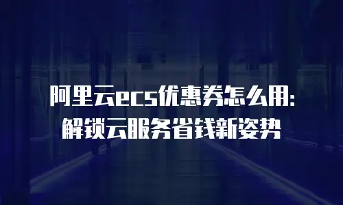 阿里云ecs优惠券怎么用：解锁云服务省钱新姿势