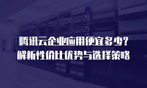 腾讯云企业应用便宜多少？解析性价比优势与选择策略