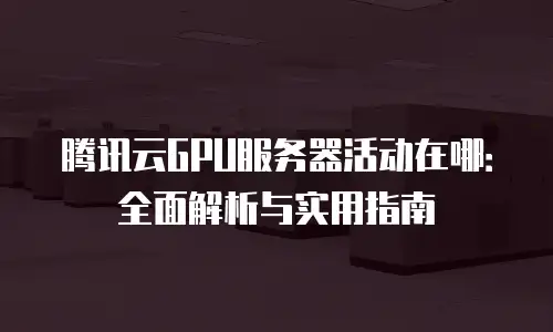 腾讯云GPU服务器活动在哪：全面解析与实用指南