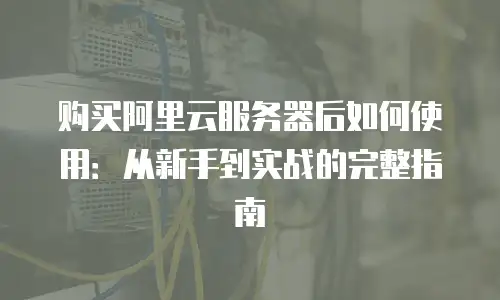购买阿里云服务器后如何使用：从新手到实战的完整指南