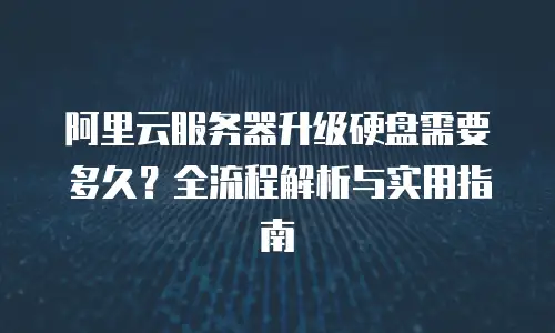 阿里云服务器升级硬盘需要多久？全流程解析与实用指南