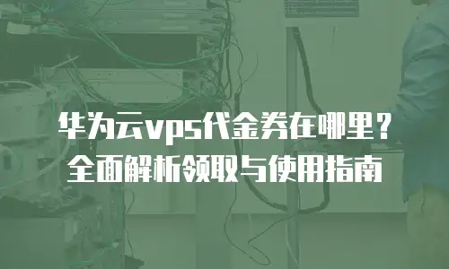 华为云vps代金券在哪里？全面解析领取与使用指南