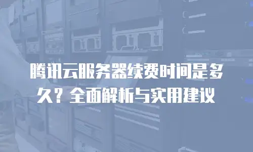 腾讯云服务器续费时间是多久？全面解析与实用建议