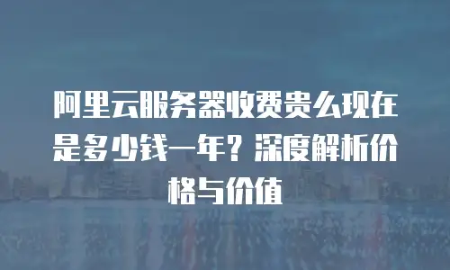 阿里云服务器收费贵么现在是多少钱一年？深度解析价格与价值