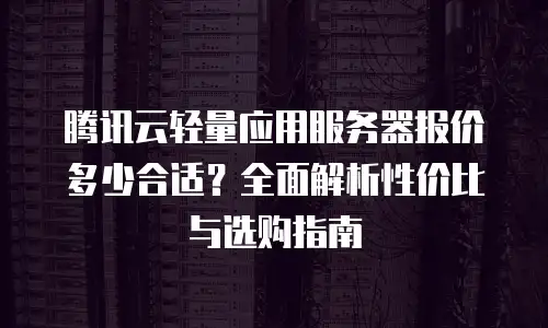 腾讯云轻量应用服务器报价多少合适？全面解析性价比与选购指南
