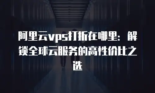 阿里云vps打折在哪里：解锁全球云服务的高性价比之选