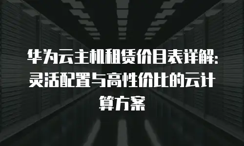 华为云主机租赁价目表详解：灵活配置与高性价比的云计算方案