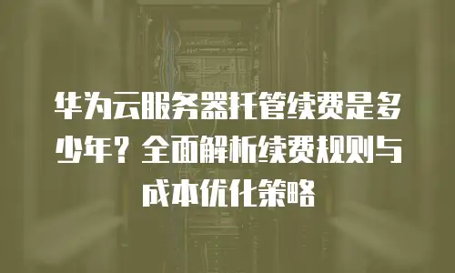 华为云服务器托管续费是多少年？全面解析续费规则与成本优化策略