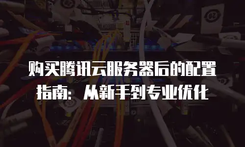购买腾讯云服务器后的配置指南：从新手到专业优化